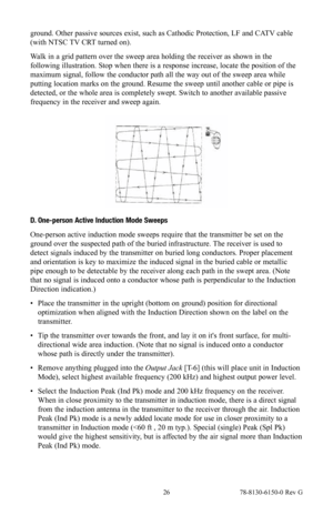 Page 26 26 78-8130-6150-0 Rev G
ground. Other passive sources exist, such as Cathodic Protection, LF and CATV cable 
(with NTSC TV CRT turned on).
Walk in a grid pattern over the sweep area holding the receiver as shown in the 
following illustration. Stop when there is a response increase, locate the position of the 
maximum signal, follow the conductor path all the way out of the sweep area while 
putting location marks on the ground. Resume the sweep until another cable or pipe is 
detected, or the whole...