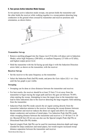 Page 2778-8130-6150-0 Rev G 27
E. Two-person Active Induction Mode Sweeps
In two-person active induction mode sweeps, one person holds the transmitter and 
the other holds the receiver while walking together in a sweep pattern detecting long 
conductors in the ground when crossed by transmitter and receiver positions and 
orientation, as shown below:
Transmitter Set-up
• Remove anything plugged into the Output Jack [T-6] (this will place unit in Induction 
Mode), select high frequency (200 kHz), or medium...