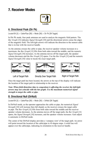 Page 28 28 78-8130-6150-0 Rev G
7. Receiver Modes
A.  Directional Peak (Dir Pk)
Locate/OK [5] + Cable/Pipe [SK] + Mode [SK] + Dir Pk [SK Toggle]
In Dir Pk mode, four peak antennas are used to analyze the magnetic field pattern. The 
Bar Graph [1l] indicates  Signal Strength [10] and the directional arrows sense the edges 
of the magnetic field. The left/right arrows will indicate the direction to the nearest cable 
that is in-line with the receiver handle.
As the antenna crosses the cable or pipe, the receiver...