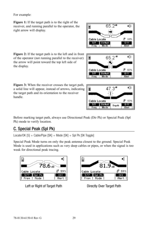 Page 2978-8130-6150-0 Rev G 29
For example:
Figure 1: If the target path is to the right of the 
receiver, and running parallel to the operator, the 
right arrow will display.
Figure 2: If the target path is to the left and in front 
of the operator (not running parallel to the receiver) 
the arrow will point toward the top left side of 
the display.
Figure 3: When the receiver crosses the target path, 
a solid line will appear, instead of arrows, indicating 
the target path and its orientation to the receiver...