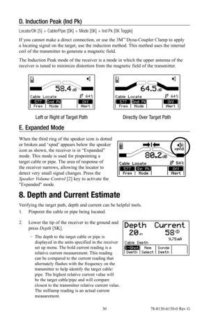 Page 30 30 78-8130-6150-0 Rev G
D. Induction Peak (Ind Pk)
Locate/OK [5] + Cable/Pipe [SK] + Mode [SK] + Ind Pk [SK Toggle]
If you cannot make a direct connection, or use the 3M
™ Dyna-Coupler Clamp to apply 
a locating signal on the target, use the induction method. This method uses the internal 
coil of the transmitter to generate a magnetic field.
The Induction Peak mode of the receiver is a mode in which the upper antenna of the 
receiver is tuned to minimize distortion from the magnetic field of the...