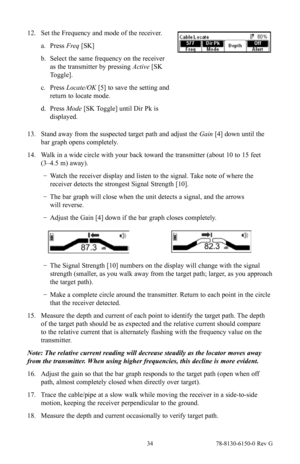 Page 34 34 78-8130-6150-0 Rev G
12. Set the Frequency and mode of the receiver.
a. Press  Freq [SK]
b.  Select the same frequency on the receiver 
as the transmitter by pressing Active  [SK 
Toggle].
c.  Press  Locate/OK  [5] to save the setting and 
return to locate mode.
d.  Press  Mode  [SK Toggle] until Dir Pk is 
displayed.
13.  Stand away from the suspected target path and adjust the Gain  [4] down until the 
bar graph opens completely.
14.  Walk in a wide circle with your back toward the transmitter...