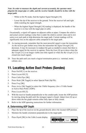 Page 3578-8130-6150-0 Rev G 35
Note: In order to measure the depth and current accurately, the operator must 
pinpoint the target pipe or cable, and the receiver handle should be in-line with the 
target path.
 
− While in Dir Pk mode, find the highest Signal Strength [10].
 
− Lower the tip of the receiver to the ground. Twist the receiver left and right 
while watching the signal strength.
 
− When the highest Signal Strength [10] reading is displayed, the handle of the 
receiver is in line with the target...