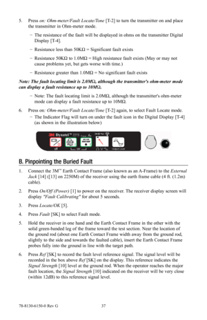 Page 3778-8130-6150-0 Rev G 37
5. Press  on: Ohm-meter/Fault Locate/Tone [T-2] to turn the transmitter on and place 
the transmitter in Ohm-meter mode.
 
− The resistance of the fault will be displayed in ohms on the transmitter Digital 
Display [T-4].
 
− Resistance less than 50KΩ = Significant fault exists
 
− Resistance 50KΩ to 1.0MΩ = High resistance fault exists (May or may not 
cause problems yet, but gets worse with time.)
 
− Resistance greater than 1.0MΩ = No significant fault exists
Note: The fault...