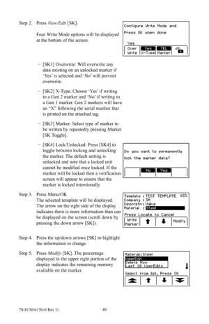 Page 4978-8130-6150-0 Rev G 49
Step 2. Press View/Edit  [SK]. 
 
Four Write Mode options will be displayed 
at the bottom of the screen.
 
− [SK1] Overwrite: Will overwrite any 
data existing on an unlocked marker if 
‘Yes’ is selected and ‘No’ will prevent 
overwrite.
 
− [SK2] X-Type: Choose ‘Yes’ if writing 
to a Gen 2 marker and ‘No’ if writing to 
a Gen 1 marker. Gen 2 markers will have 
an “X” following the serial number that 
is printed on the attached tag.
 
− [SK3] Marker: Select type of marker to 
be...