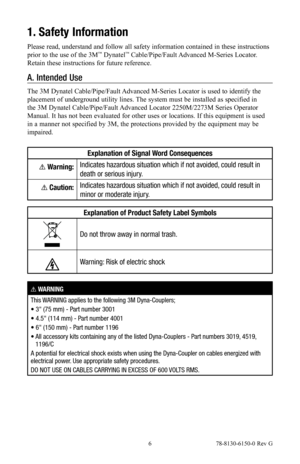 Page 6 6 78-8130-6150-0 Rev G
1. Safety Information
Please read, understand and follow all safety information contained in these instructions 
prior to the use of the 3M™ Dynatel™ Cable/Pipe/Fault Advanced M-Series Locator. 
Retain these instructions for future reference.
A.  Intended Use
The 3M Dynatel Cable/Pipe/Fault Advanced M-Series Locator is used to identify the 
placement of underground utility lines. The system must be installed as specified in 
the 3M Dynatel Cable/Pipe/Fault Advanced Locator...