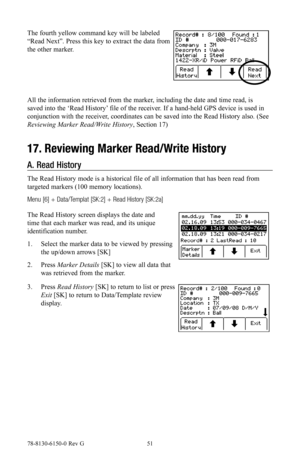 Page 5178-8130-6150-0 Rev G 51
The fourth yellow command key will be labeled 
“Read Next”. Press this key to extract the data from 
the other marker.
All the information retrieved from the marker, including the date and time read, is 
saved into the ‘Read History’ file of the receiver. If a hand-held GPS device is used in 
conjunction with the receiver, coordinates can be saved into the Read History also. (See 
Reviewing Marker Read/Write History, Section 17)
17. Reviewing Marker Read/Write History
A. Read...