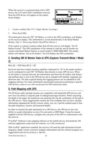 Page 5378-8130-6150-0 Rev G 53
When the receiver is communicating with a GPS 
device, the LAT and LONG coordinates received 
from the GPS device will appear on the marker 
locate display.
1. Locate a marker (See 13.C, Single Marker Locating.)
2.  Press  Read [SK]
The information from the 3M
™ iD Marker, as well as the GPS coordinates, will display 
on the receiver display. This information is saved automatically in the Read Marker 
History. (See 17. Reviewing Marker Read/Write History.)
If the marker is a...