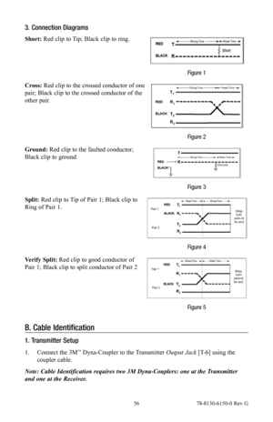 Page 56 56 78-8130-6150-0 Rev G
3. Connection Diagrams
Short: Red clip to Tip; Black clip to ring.
Figure 1
Cross: Red clip to the crossed conductor of one 
pair; Black clip to the crossed conductor of the 
other pair.
Figure 2
Ground:  Red clip to the faulted conductor; 
Black clip to ground.
Figure 3
Split: Red clip to Tip of Pair 1; Black clip to 
Ring of Pair 1.
Figure 4
Verify Split: Red clip to good conductor of 
Pair 1; Black clip to split conductor of Pair 2
Figure 5
B.  Cable Identification
1....