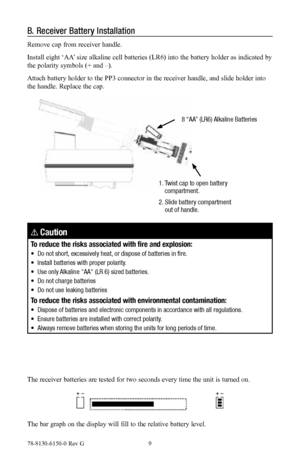 Page 978-8130-6150-0 Rev G 9
B. Receiver Battery Installation
Remove cap from receiver handle.
Install eight ‘AA’ size alkaline cell batteries (LR6) into the battery holder as indicated by 
the polarity symbols (+ and –).
Attach battery holder to the PP3 connector in the receiver handle, and slide holder into 
the handle. Replace the cap.
8 “AA” (LR6) Alkaline Batteries
1.    Twist cap to open battery 
compartment.
2.   Slide battery compartment 
out of handle.
! Caution
To reduce the risks associated with...