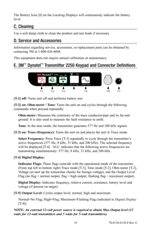 Page 10 10 78-8130-6150-0 Rev G
The Battery Icon [8] on the Locating Displays will continuously indicate the battery 
level.
C. Cleaning
Use a soft damp cloth to clean the product and test leads if necessary.
D.  Service and Accessories
Information regarding service, accessories, or replacement parts can be obtained by 
contacting 3M at 1-800-426-8688.
This equipment does not require annual calibration or maintenance.
E. 3M™ Dynatel™ Transmitter 2250 Keypad and Connector Definitions
  Trace
 Output Level...