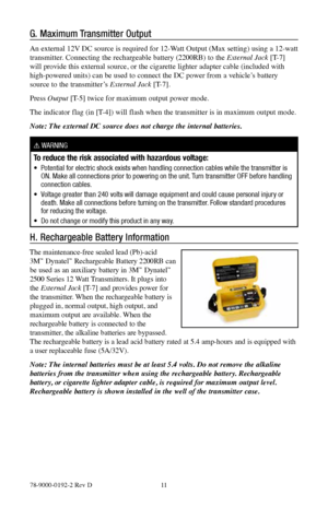 Page 1178-9000-0192-2 Rev D 11
G. Maximum Transmitter Output
An external 12V DC source is required for 12-Watt Output (Max setting) using a 12-watt 
transmitter. Connecting the rechargeable battery (2200RB) to the External Jack [T-7] 
will provide this external source, or the cigarette lighter adapter cable (included with 
high-powered units) can be used to connect the DC power from a vehicle’s battery 
source to the transmitter’s External Jack [T-7].
Press  Output [T-5] twice for maximum output power mode.
The...