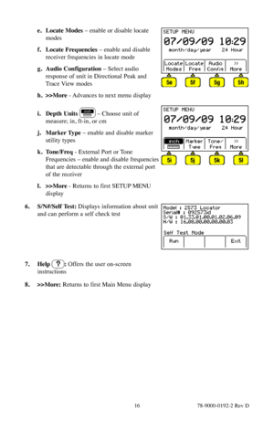 Page 16 16 78-9000-0192-2 Rev D
e. Locate Modes –  enable or disable locate 
modes
f.  Locate Frequencies – enable and disable 
receiver frequencies in locate mode 
g.  Audio Configuration – Select audio 
response of unit in Directional Peak and 
Trace View modes 
h.  >>More  - Advances to next menu display
i. Depth Units  – Choose unit of 
measure; in, ft-in, or cm
j.  Marker Type  – enable and disable marker 
utility types
k.  Tone/Freq  - External Port or Tone 
Frequencies – enable and disable frequencies...