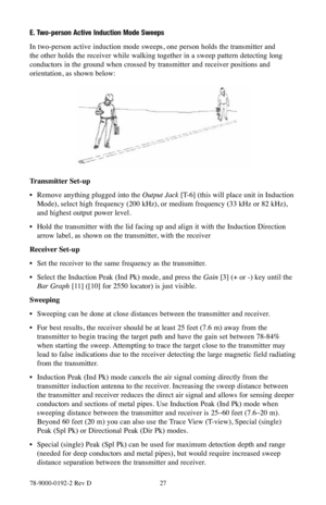 Page 2778-9000-0192-2 Rev D 27
E. Two-person Active Induction Mode Sweeps
In two-person active induction mode sweeps, one person holds the transmitter and 
the other holds the receiver while walking together in a sweep pattern detecting long 
conductors in the ground when crossed by transmitter and receiver positions and 
orientation, as shown below:
Transmitter Set-up
• Remove anything plugged into the Output Jack [T-6] (this will place unit in Induction 
Mode), select high frequency (200 kHz), or medium...