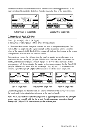 Page 30 30 78-9000-0192-2 Rev D
The Induction Peak mode of the receiver is a mode in which the upper antenna of the 
receiver is tuned to minimize distortion from the magnetic field of the transmitter.
Left or Right of Target PathDirectly Over Target Path
D. Directional Peak (Dir Pk)
TRACE [2] + Mode [SK] + Dir Pk [SK Toggle] 
or Menu/OK [5] + Cable/Pipe [SK] + Mode [SK] + Dir Pk [SK Toggle]
In Directional Peak mode, four peak antennas are used to analyze the magnetic field 
pattern. The bar graph indicates...