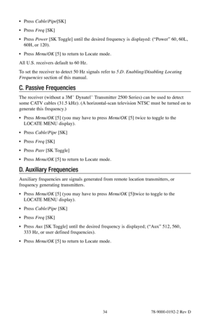 Page 34 34 78-9000-0192-2 Rev D
• Press  Cable/Pipe [SK]
•  Press  Freq [SK]
•  Press  Power  [SK Toggle] until the desired frequency is displayed: (“Power” 60, 60L, 
60H, or 120).
•  Press Menu/OK [5] to return to Locate mode.
All U.S. receivers default to 60 Hz.
To set the receiver to detect 50 Hz signals refer to 5.D.  Enabling/Disabling Locating 
Frequencies  section of this manual.
C. Passive Frequencies
The receiver (without a 3M™ Dynatel™ Transmitter 2500 Series) can be used to detect 
some CATV cables...