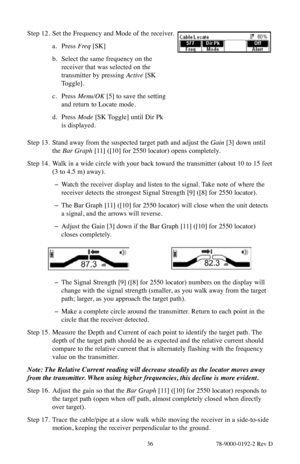 Page 36 36 78-9000-0192-2 Rev D
Step 12. Set the Frequency and Mode of the receiver.
a. Press  Freq [SK]
b.  Select the same frequency on the 
receiver that was selected on the 
transmitter by pressing Active  [SK 
Toggle].
c.  Press Menu/OK [5] to save the setting 
and return to Locate mode.
d.  Press  Mode  [SK Toggle] until Dir Pk  
is displayed.
Step 13.  Stand away from the suspected target path and adjust the Gain [3] down until 
the Bar Graph [11] ([10] for 2550 locator) opens completely.
Step 14.  Walk...