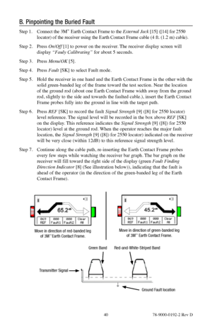 Page 40 40 78-9000-0192-2 Rev D
B. Pinpointing the Buried Fault
Step 1.  Connect the 3M™ Earth Contact Frame to the External Jack [15] ([14] for 2550 
locator) of the receiver using the Earth Contact Frame cable (4 ft. (1.2 m) cable).
Step 2.  Press On/Off [1] to power on the receiver. The receiver display screen will 
display  “Fauly Calibrating” for about 5 seconds.
Step 3.  Press Menu/OK  [5].
Step 4.  Press Fault  [SK] to select Fault mode.
Step 5.  Hold the receiver in one hand and the Earth Contact Frame...