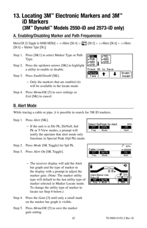 Page 42 42 78-9000-0192-2 Rev D
13. Locating 3M™ Electronic Markers and 3M™  
iD Markers  
(3M™ Dynatel™ Models 2550-iD and 2573-iD only)
A.  Enabling/Disabling Marker and Path Frequencies 
Menu/OK [5:Toggle to MAIN MENU] + >>More [SK:4] +  [SK:5] + >>More [SK:d] + >>More 
[SK:h] + Marker Type [SK:j]
Step 1.  Press [SK1] to select Marker Type or Path 
Type. 
Step 2.  Press the up/down arrows [SK] to highlight 
a utility to enable or disable.
Step 3.  Press Enabl/Disabl  [SK].
 
− Only the markers that are...