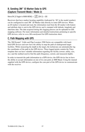 Page 5778-9000-0192-2 Rev D 57
B. Sending 3M™ iD Marker Data to GPS                                 
(Capture-Transmit Mode / Mode 2)
Menu/OK [5:Toggle to MAIN MENU] +  [SK:3] + GIS
Receivers that have marker locating capability (indicated by ‘iD’ in the model number) 
can be configured to send 3M
™ iD Marker data directly to some GPS devices. When 
an iD marker is located and read, the information read from the iD marker with feature 
and attribute data is sent to the GPS device and is stamped with latitude,...