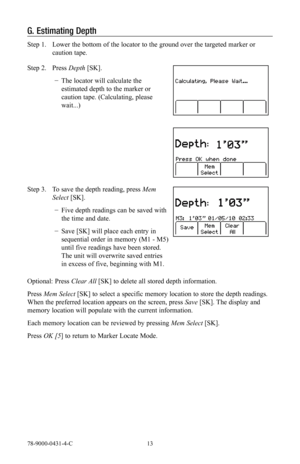 Page 1378-9000-0431-4-C 13
G. Estimating Depth
Step 1.  Lower the bottom of the locator to the ground over the targeted marker or 
caution tape.
Step 2.  Press Depth [SK].
 
− The locator will calculate the 
estimated depth to the marker or 
caution tape. (Calculating, please 
wait...)
Step 3.  To save the depth reading, press Mem 
Select [SK].
 
− Five depth readings can be saved with 
the time and date.
 
− Save [SK] will place each entry in 
sequential order in memory (M1 - M5) 
until five readings have been...