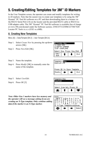 Page 14 14 78-9000-0431-4-C
5. Creating/Editing Templates for 3M™ iD Markers
In the User Template screen, the operator can create and modify templates for writing 
to iD markers. Note that the easiest way to create user templates is by using the 3M™ 
Dynatel™ PC Tool Kit software on a PC and then downloading them to a locator via 
the RS232 Serial Port [14] on the locator and the provided RS232 cable or RS232-to-
USB adapter cable. The 3M
™ Dynatel™ PC Tool Kit software is available free of charge 
at...