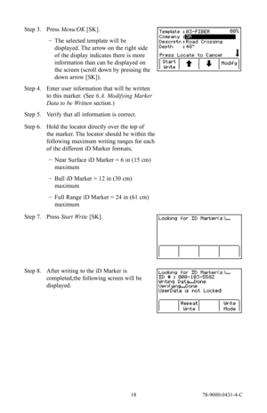 Page 18 18 78-9000-0431-4-C
Step 3. Press Menu/OK [SK].
 
− The selected template will be 
displayed. The arrow on the right side 
of the display indicates there is more 
information than can be displayed on 
the screen (scroll down by pressing the 
down arrow [SK]).
Step 4.  Enter user information that will be written 
to this marker. (See 6.A. Modifying Marker 
Data to be Written  section.)
Step 5.  Verify that all information is correct.
Step 6. Hold the locator directly over the top of 
the marker. The...