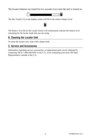 Page 6 6 78-9000-0431-4-C
The locator batteries are tested for two seconds every time the unit is turned on.
The Bar Graph [11] on the display screen will fill to the relative battery level.
The Battery Icon [8] on the Locate Screen will continuously indicate the battery level 
remaining for the locate mode that you are using.
B.  Cleaning the Locator Unit
To clean the locator unit, wipe with a damp cloth.
C. Service and Accessories
Information regarding service, accessories, or replacement parts can be...