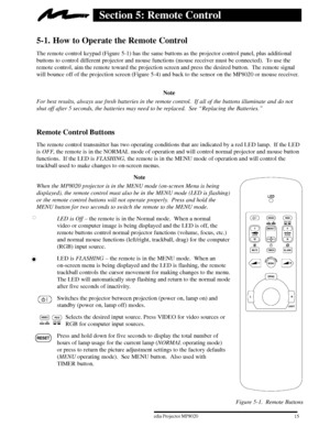 Page 17Figure 5-1. Remote Buttons
153ME Multimedia Projector MP8020
W 1996
Section 5: Remote Control
5-1. How to Operate the Remote Control
The remote control keypad (Figure 5-1) has the same buttons as the projector control panel, plus additional
buttons to control different projector and mouse functions (mouse receiver must be connected).  To use the
remote control, aim the remote toward the projection screen and press the desired button.  The remote signal
will bounce off of the projection screen (Figure...