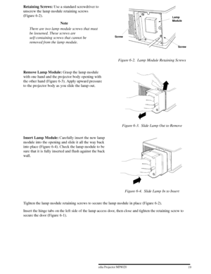 Page 21193ME Multimedia Projector MP8020
W 1996
Retaining Screws: Use a standard screwdriver to
unscrew the lamp module retaining screws
(Figure 6-2).
Note
There are two lamp module screws that must
be loosened. These screws are
self-containing screws that cannot be
removed from the lamp module.
Screw Screw
Lamp
Module
Figure 6-2. Lamp Module Retaining Screws
Remove Lamp Module: Grasp the lamp module
with one hand and the projector body opening with
the other hand (Figure 6-3). Apply upward pressure
to the...