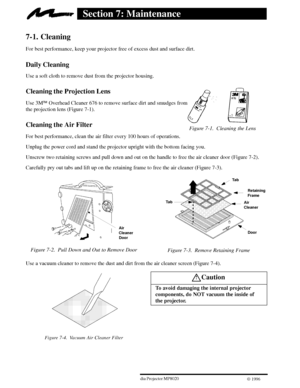 Page 22Figure 7-1. Cleaning the Lens
203ME Multimedia Projector MP8020
W 1996
Section 7: Maintenance
7-1. Cleaning
For best performance, keep your projector free of excess dust and surface dirt.
Daily Cleaning
Use a soft cloth to remove dust from the projector housing.
Cleaning the Projection Lens
Use 3MEOverhead Cleaner 676 to remove surface dirt and smudges from 
the projection lens (Figure 7-1).
Cleaning the Air Filter
For best performance, clean the air filter every 100 hours of operations.
Unplug the power...