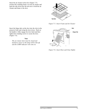 Page 23213ME Multimedia Projector MP8020
W 1996
Insert the air cleaner in the door (Figure 7-5),
position the retaining frame over the air cleaner and
push the tabs down into the tab slots to hold the air
cleaner and frame to the door.
Tab Slot
Figure 7-5. Insert Frame and Air Cleaner
Insert the hinge tabs on the door into the slots in the
projector body and swing the door down.  Push on
the handle to fully engage the door latch and then
tighten the retaining screws to secure the door.
(Figure 7-6).
Note
The...