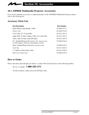 Page 28263ME Multimedia Projector MP8020
W 1996
Section 10: Accessories
10-1. MP8020 Multimedia Projector  Accessories
If you wish to purchase accessories or replacement parts for the 3M MP8020 Multimedia Projector, please
refer to the following list:
Accessory Parts List
Part DescriptionPart Number
Metal Halide Lamp Module, 250W 78-6969-8131-1
Power Cord 26-1009-7103-0
VGA Cable (15±15 pin M/M) 26-1011-3421-6
Apple MAC II Video Adaptor Cable (15-15 pin F/M) 26-1011-3422-4
Video Cable (S-Video mini DIN-4pin)...