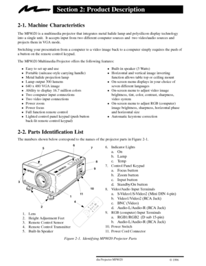 Page 643ME Multimedia Projector MP8020
W 1996
Section 2: Product Description
2-1. Machine Characteristics
The MP8020 is a multimedia projector that integrates metal halide lamp and polysilicon display technology
into a single unit.  It accepts input from two different computer sources and  two video/audio sources and
projects them in VGA mode.
Switching your presentation from a computer to a video image back to a computer simply requires the push of
a button on the remote control keypad.
The MP8020 Multimedia...