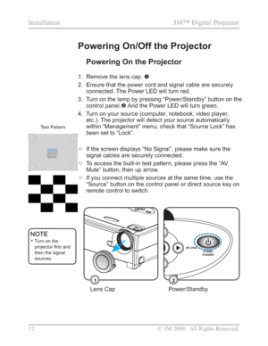 Page 14
12 © 3M 2008.  All Rights Reserved.
Installation 3M™ Digital Projector
Powering On the Projector
1. Remove the lens cap. n
2. Ensure that the power cord and signal cable are securely  connected. The Power LED will turn red.
3. Turn on the lamp by pressing “Power/Standby” button on the  control panel. o And the Power LED will turn green.
4. Turn on your source (computer, notebook, video player,  etc.). The projector will detect your source automatically 
within “Management” menu; check that “Source Lock”...