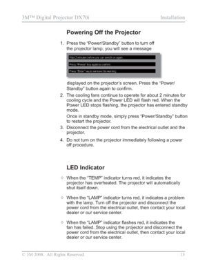 Page 15
© 3M 2008.  All Rights Reserved.  13
3M™ Digital Projector DX70i                                               Installation
LED Indicator
™  When the “TEMP” indicator turns red, it indicates the 
projector has overheated. The projector will automatically 
shut itself down.
™   When the “LAMP” indicator turns red, it indicates a problem 
with the lamp. Turn off the projector and disconnect the 
power cord from the electrical outlet, then contact your local 
dealer or our service center.
™  :KHQWKH