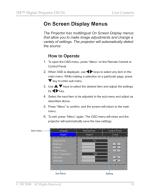 Page 21
© 3M 2008.  All Rights Reserved. 19
3M™ Digital Projector DX70i                                           User Controls
The Projector has multilingual On Screen Display menus 
that allow you to make image adjustments and change a 
variety of settings. The projector will automatically detect 
the source.
How to Operate 
1.To open the OSD menu, press “Menu” on the Remote Control or 
Control Panel.
2.When OSD is displayed, usekeys to select any item in the 
main menu. While making a selection on a...