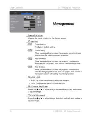 Page 30
28 © 3M 2008.  All Rights Reserved.
User Controls  3M™ Digital Projector 
 Menu Location
Choose the menu location on the display screen. 
 Projection

Front-Desktop
The factory default setting.
Front-Ceiling
When you select this function, the projector turns the image 
upside down for ceiling-mounted projection. 
Rear-Desktop
When you select this function, the projector reverses the 
image so you can project from behind a translucent screen.
Rear-Ceiling
When you select this function, the projector...