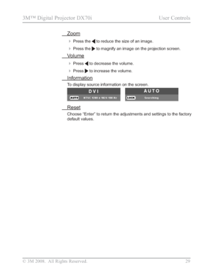 Page 31
© 3M 2008.  All Rights Reserved. 29
3M™ Digital Projector DX70i                                           User Controls
Zoom

Press the  to reduce the size of an image.
Press the  to magnify an image on the projection screen.
Volume

Press to decrease the volume.
Press to increase the volume.
Information
To display source information on the screen. 
Reset
Choose “Enter” to return the adjustments and settings to the facto\
ry 
default values.
Downloaded From projector-manual.com 3M Manuals 