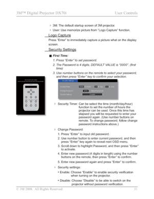 Page 33
© 3M 2008.  All Rights Reserved.  31
3M™ Digital Projector DX70i                                           User Controls
 3M: The default startup screen of 3M projector.
 User: Use memorize picture from “Logo Capture” function.
 Logo Capture
Press “Enter” to immediately capture a picture what on the display\
 
screen.
 Security Settings
vFirst Time:
1.  Press “Enter” to set password.
 7KH3DVVZRUGLVGLJLWV()$8/79$/8(LV