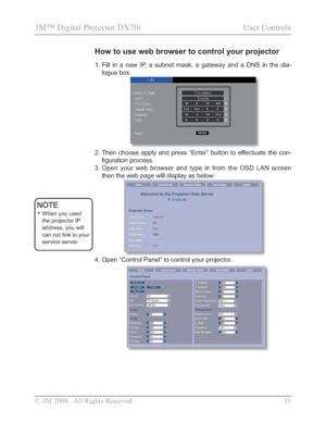 Page 35
© 3M 2008.  All Rights Reserved.  33
3M™ Digital Projector DX70i                                           User Controls
1.  Fill in a new IP, a subnet mask, a gateway and a DNS in the dia-
logue box.
2.  Then choose apply and press “Enter” button to effectuate the con-
