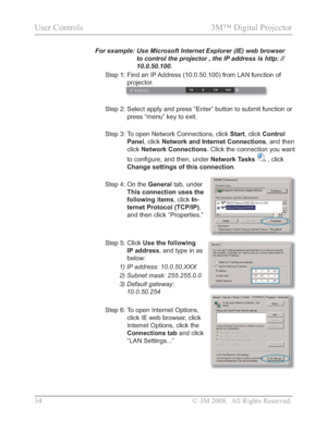 Page 36
34 © 3M 2008.  All Rights Reserved.
User Controls  3M™ Digital Projector 
For example:  Use Microsoft Internet Explorer (IE) web browser 
to control the projector , the IP address is http: // 
10.0.50.100.
Step 1:  Find an IP Address (10.0.50.100) from LAN function of 
projector.
Step 2:  Select apply and press “Enter”button to submit function or 
press
“menu” key to exit.
Step 3:   To open Network Connections, click  Start, click  Control
Panel , click  Network and Internet Connections , and then...