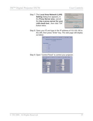 Page 37
© 3M 2008.  All Rights Reserved.  35
3M™ Digital Projector DX70i                                           User Controls
Step 7:  The Local Area Network (LAN) 
Setting  dialog box appears ,In
the Proxy Server area , cancel 
the Use a proxy server for your 
LAN check box ., then click 
“OK”
button twice.
Step 8:   Open your IE and type in the IP address of 10.0.50.100 in 
the URL then press “Enter” key. The web page will display 
as below:
Step 9:  Open “Control Panel” to control your projector....