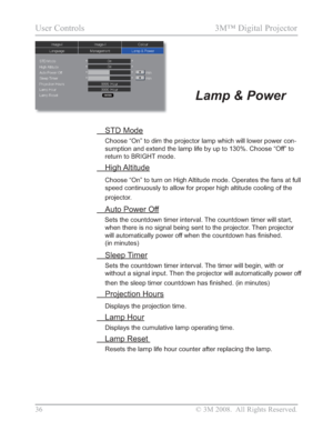 Page 38
36 © 3M 2008.  All Rights Reserved.
User Controls  3M™ Digital Projector 
Lamp & Power
 STD Mode
Choose “On” to dim the projector lamp which will lower power con-
sumption and extend the lamp life by up to 130%. Choose “Off” to 
return to BRIGHT mode.
 High Altitude
Choose “On” to turn on High Altitude mode. Operates the fans at full 
speed continuously to allow for proper high altitude cooling of the 
projector.
  Auto Power Off
Sets the countdown timer interval. The countdown timer will start, when...