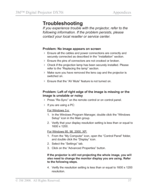 Page 39
© 3M 2008.  All Rights Reserved. 37
3M™ Digital Projector DX70i                                              Appendices
Problem: No image appears on screen
Ensure all the cables and power connections are correctly and 
securely connected as described in the “Installation” section.
Ensure the pins of connectors are not crooked or broken.
Check if the projection lamp has been securely installed. Please 
refer to the “Replacing the lamp” section.
Make sure you have removed the lens cap and the...