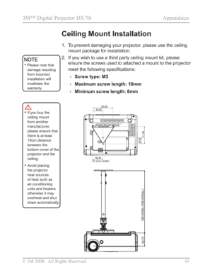 Page 45
© 3M 2008.  All Rights Reserved. 43
3M™ Digital Projector DX70i                                              Appendices
Ceiling Mount Installation
1. To prevent damaging your projector, please use the ceiling mount package for installation.
2. If you wish to use a third party ceiling mount kit, please  ensure the screws used to attached a mount to the projector 
PHHWWKHIROORZLQJVSHFL¿FDWLRQV
Screw type: M3
Maximum screw length: 10mm
Minimum screw length: 8mm
126.00
63.00
111.00
40.00
66.00
(To...