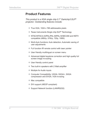 Page 6
4 © 3M 2008.  All Rights Reserved.
Introduction 3M™ Digital Projector
Product Features
This product is a XGA single chip 0.7” Darkchip3 DLP®
projector. Outstanding features include:
‹True XGA, 1024 x 768 addressable pixels
‹ Texas Instruments Single chip DLP
® Technology
‹ NTSC/NTSC4.43/PAL/PAL-M/PAL-N/SECAM and HDTV 
compatible (480i/p, 576i/p, 720p, 1080i)
‹ Multi-Auto functions: Auto detection, Automatic saving of 
user adjustments
‹ Full function IR remote control with laser pointer
‹ User friendly...