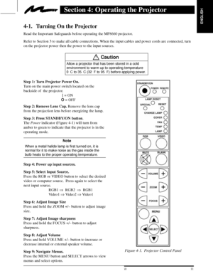 Page 13ENGLISH
11  3M 19973M Multimedia Projector MP8660
Section 4: Operating the Projector
4-1. Turning On the Projector
Read the Important Safeguards before operating the MP8660 projector.
Refer to Section 3 to make all cable connections. When the input cables and power cords are connected, turn
on the projector power then the power to the input sources.
!Caution
Allow a projector that has been stored in a cold
environment to warm up to operating temperature
0C to 35C (32F to 95F) before applying...