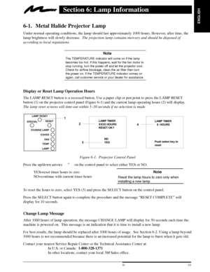 Page 21ENGLISH
19  3M 19973M Multimedia Projector MP8660
Section 6: Lamp Information
6-1. Metal Halide Projector Lamp
Under normal operating conditions, the lamp should last approximately 1000 hours. However, after time, the
lamp brightness will slowly decrease.  The projection lamp contains mercury and should be disposed of
according to local regulations.
 Note
The TEMPERATURE indicator will come on if the lamp
becomes too hot. If this happens, wait for the fan motor to
stop running, turn the power off and...