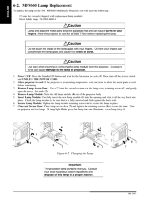 Page 22ENGLISH
20 3M 19973M Multimedia Projector MP8660
6-2. MP8660 Lamp Replacement
To replace the lamp on the 3MMP8660 Multimedia Projector, you will need the following:
2.5 mm hex wrench (shipped with replacement lamp module)
Metal halide lamp  78-6969-8460-4
!Caution
Lamp and adjacent metal parts become extremely hot and can cause burns to your
fingers. Allow the projector to cool for at least 1 hour before replacing the lamp.
!Caution
Do not touch the inside of the lamp glass with your fingers.  Oil...